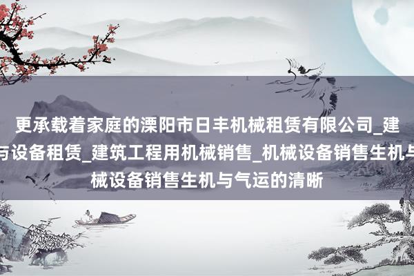更承载着家庭的溧阳市日丰机械租赁有限公司_建筑工程机械与设备租赁_建筑工程用机械销售_机械设备销售生机与气运的清晰