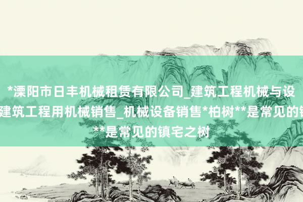 *溧阳市日丰机械租赁有限公司_建筑工程机械与设备租赁_建筑工程用机械销售_机械设备销售*柏树**是常见的镇宅之树