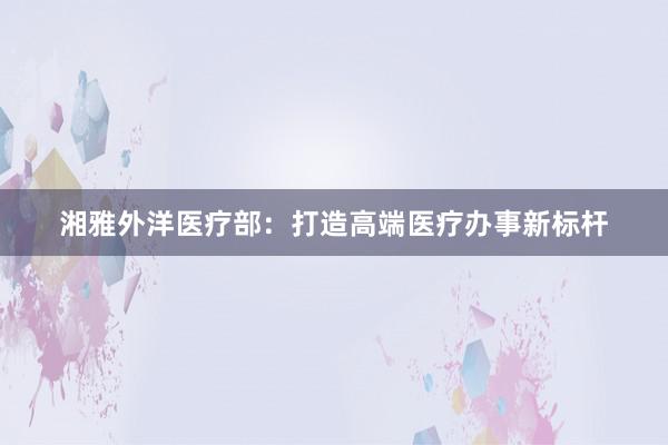 湘雅外洋医疗部：打造高端医疗办事新标杆