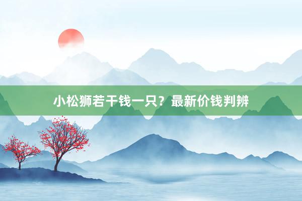 小松狮若干钱一只？最新价钱判辨